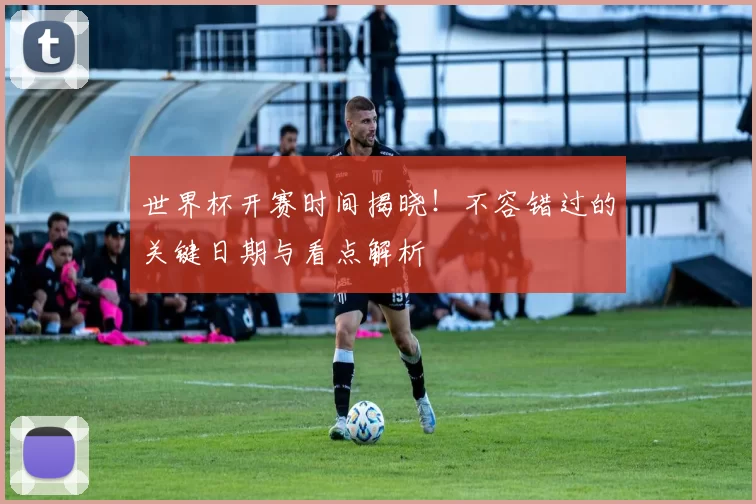 世界杯开赛时间揭晓!不容错过的关键日期与看点解析