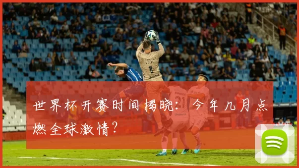 世界杯开赛时间揭晓:今年几月点燃全球激情?
