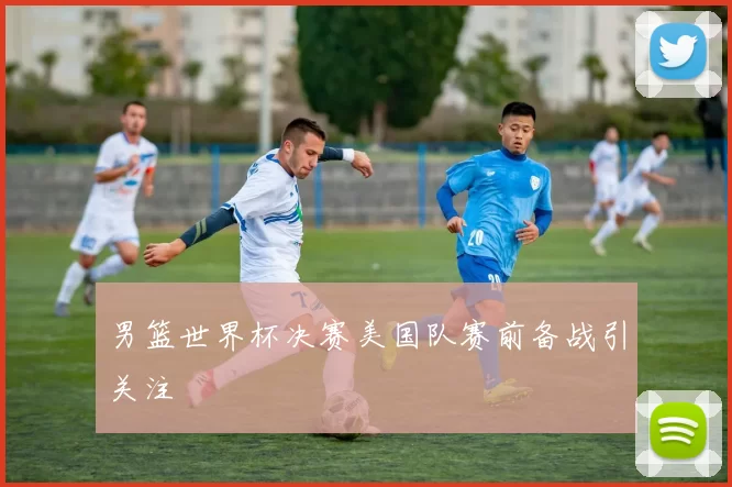 男篮世界杯决赛美国队赛前备战引关注