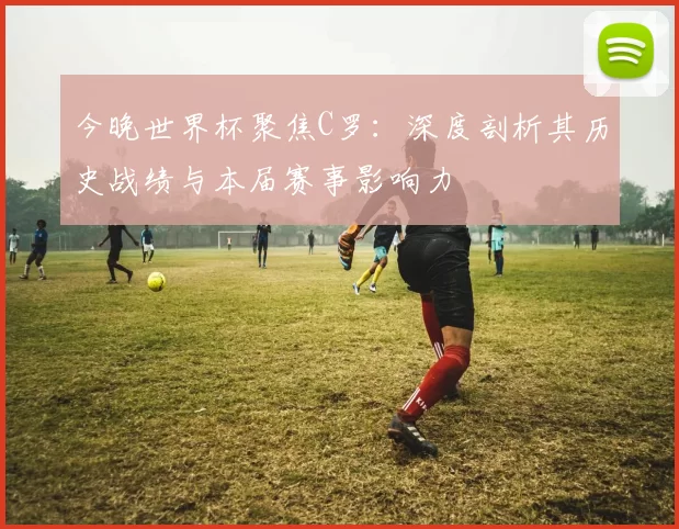 今晚世界杯聚焦C罗：深度剖析其历史战绩与本届赛事影响力