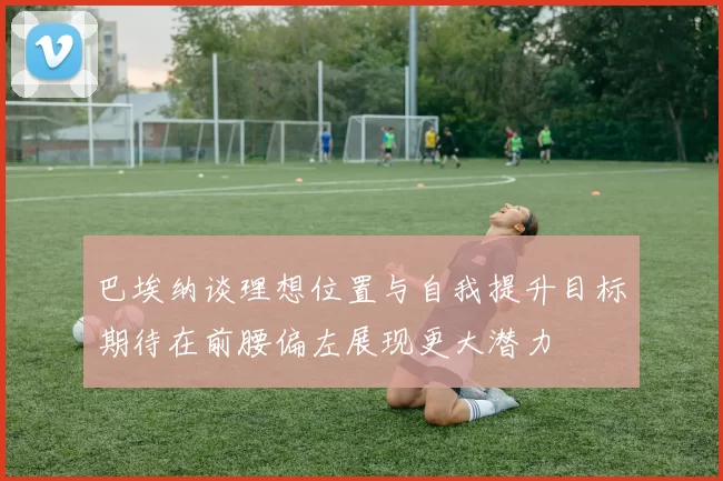 巴埃纳谈理想位置与自我提升目标期待在前腰偏左展现更大潜力