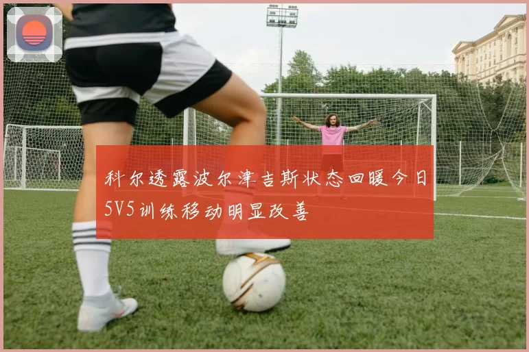 科尔透露波尔津吉斯状态回暖今日5V5训练移动明显改善