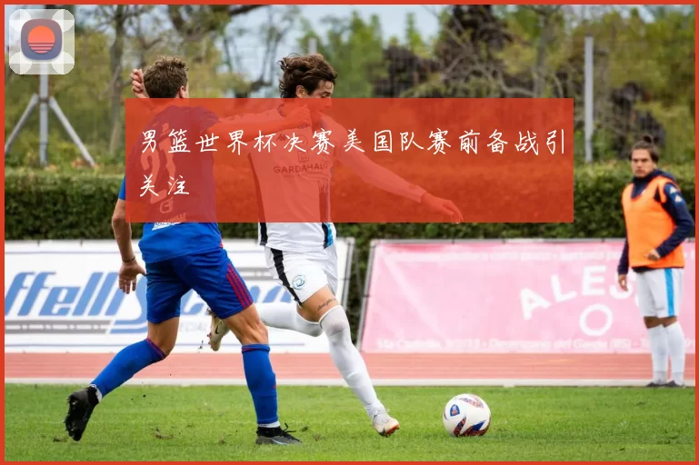 男篮世界杯决赛美国队赛前备战引关注