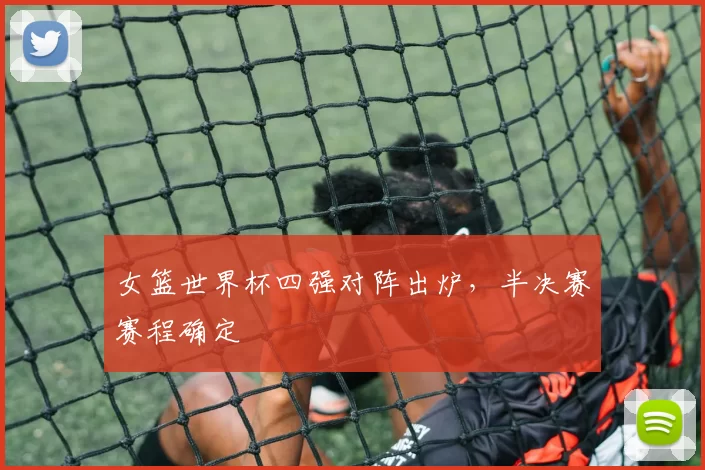 女篮世界杯四强对阵出炉，半决赛赛程确定
