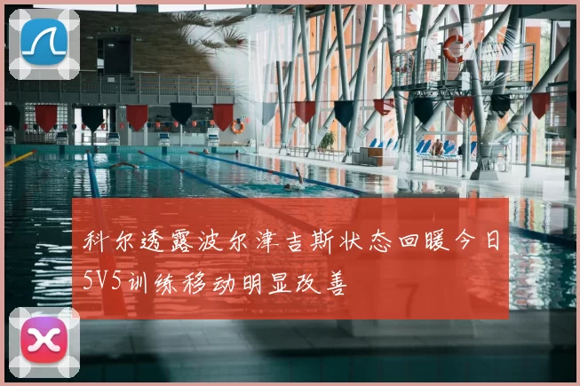 科尔透露波尔津吉斯状态回暖今日5V5训练移动明显改善