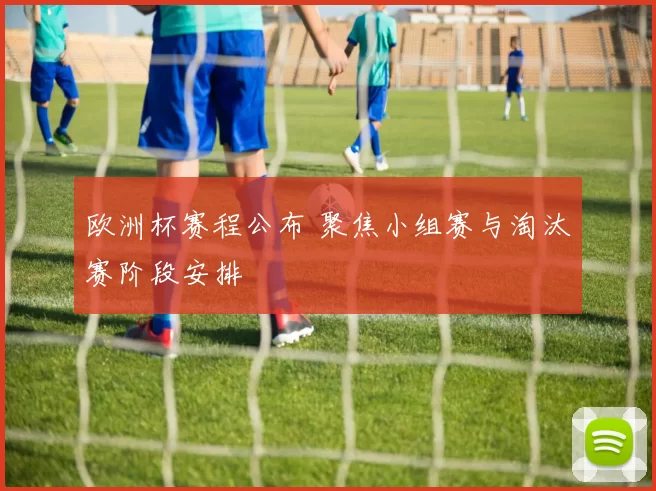 欧洲杯赛程公布 聚焦小组赛与淘汰赛阶段安排