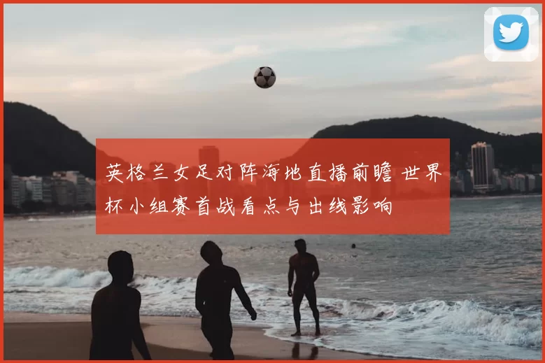 英格兰女足对阵海地直播前瞻 世界杯小组赛首战看点与出线影响