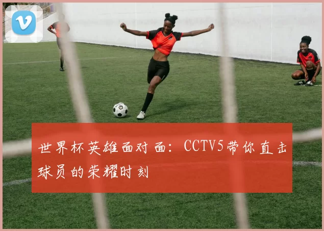 世界杯英雄面对面:CCTV5带你直击球员的荣耀时刻