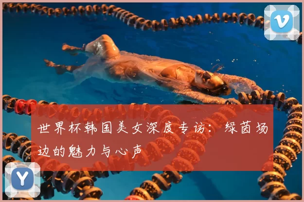 世界杯韩国美女深度专访:绿茵场边的魅力与心声
