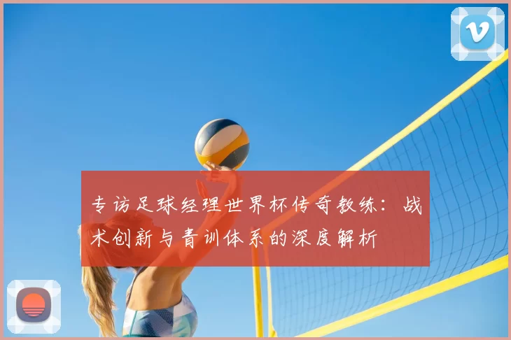 专访足球经理世界杯传奇教练:战术创新与青训体系的深度解析