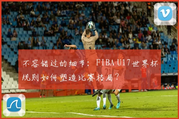 不容错过的细节:FIBA U17世界杯规则如何塑造比赛格局?