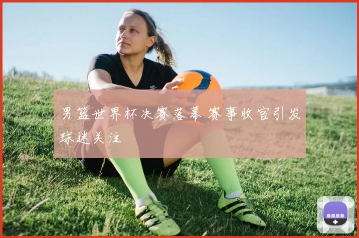 男篮世界杯决赛落幕 赛事收官引发球迷关注