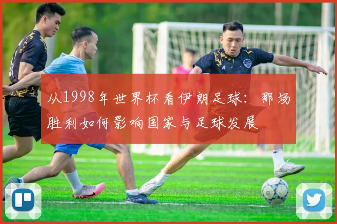 从1998年世界杯看伊朗足球:那场胜利如何影响国家与足球发展