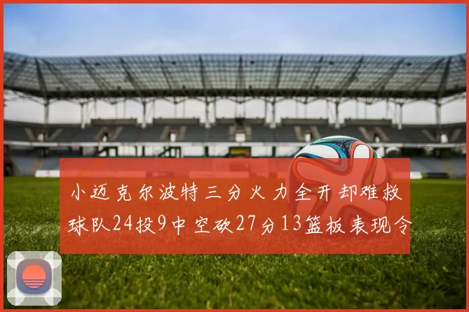 小迈克尔波特三分火力全开却难救球队24投9中空砍27分13篮板表现令人唏嘘