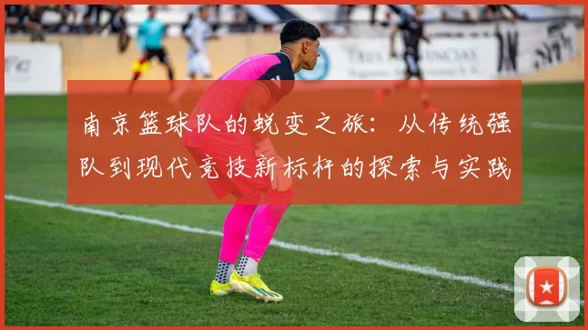 南京篮球队的蜕变之旅:从传统强队到现代竞技新标杆的探索与实践