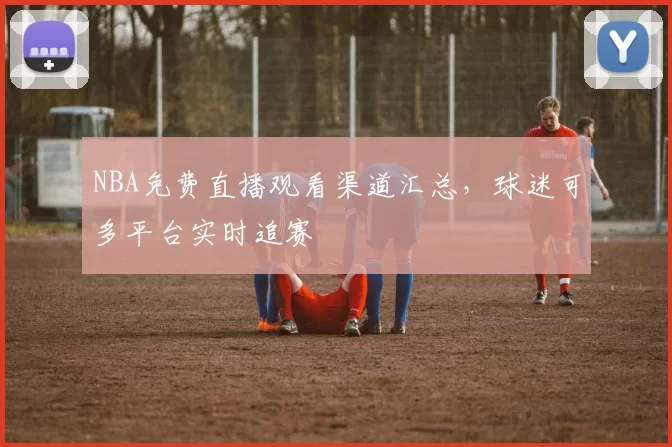 NBA免费直播观看渠道汇总,球迷可多平台实时追赛