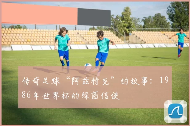 传奇足球“阿兹特克”的故事：1986年世界杯的绿茵信使