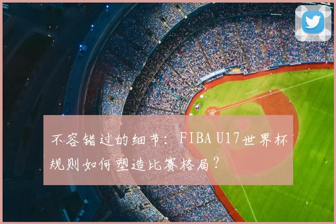 不容错过的细节：FIBA U17世界杯规则如何塑造比赛格局？