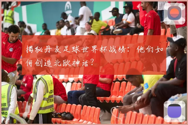 揭秘丹麦足球世界杯战绩:他们如何创造北欧神话?