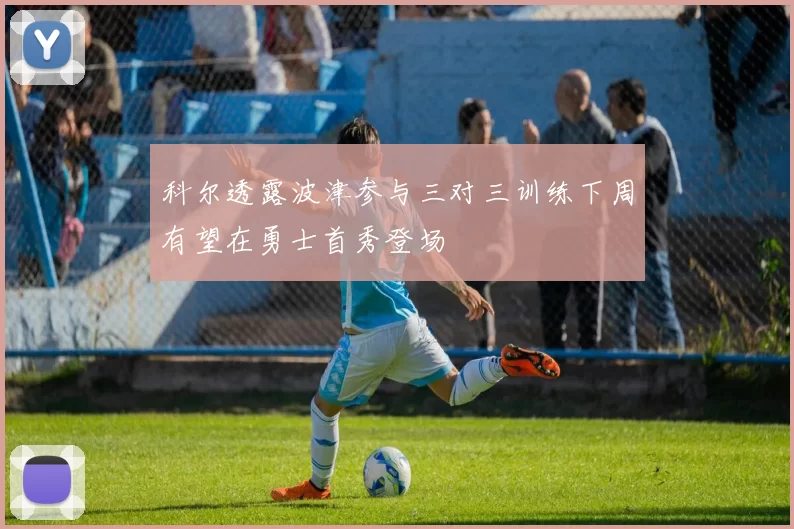 科尔透露波津参与三对三训练下周有望在勇士首秀登场
