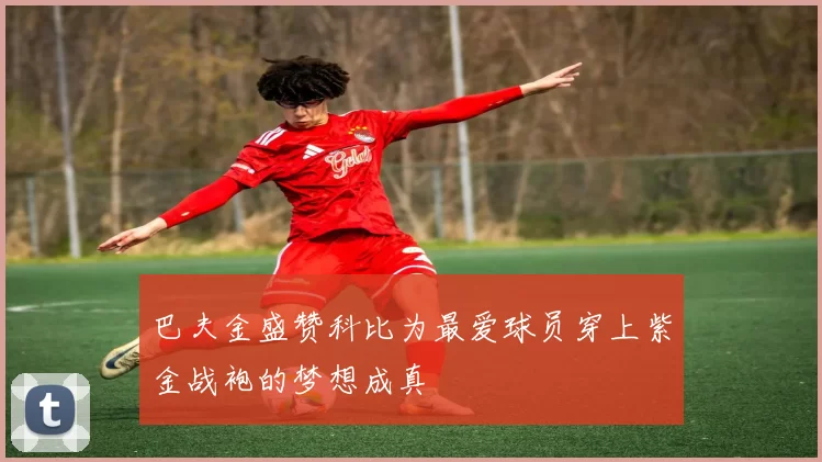 巴夫金盛赞科比为最爱球员穿上紫金战袍的梦想成真