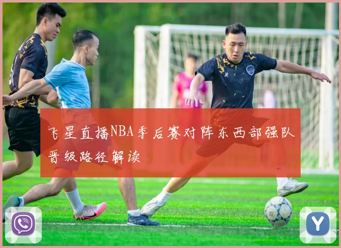 飞星直播NBA季后赛对阵东西部强队晋级路径解读