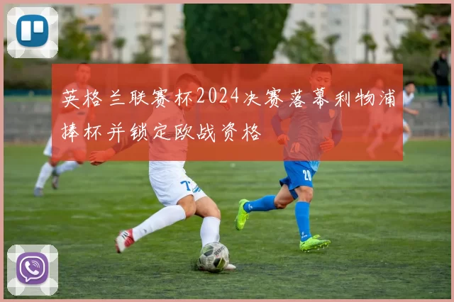 英格兰联赛杯2024决赛落幕利物浦捧杯并锁定欧战资格