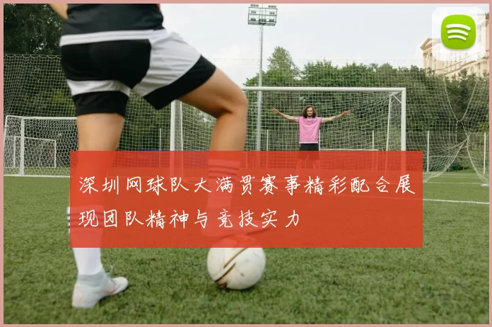 深圳网球队大满贯赛事精彩配合展现团队精神与竞技实力