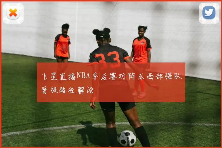 飞星直播NBA季后赛对阵东西部强队晋级路径解读