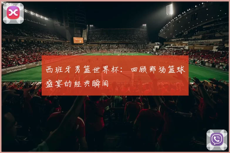 西班牙男篮世界杯:回顾那场篮球盛宴的经典瞬间