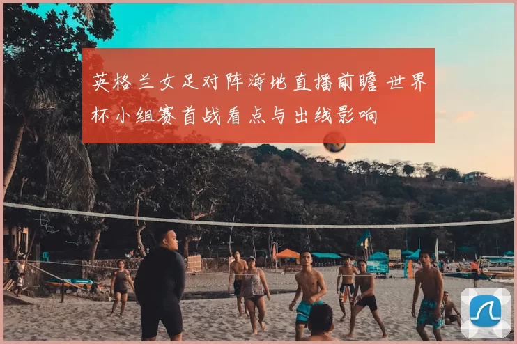 英格兰女足对阵海地直播前瞻 世界杯小组赛首战看点与出线影响
