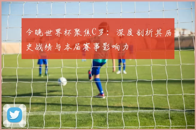 今晚世界杯聚焦C罗：深度剖析其历史战绩与本届赛事影响力