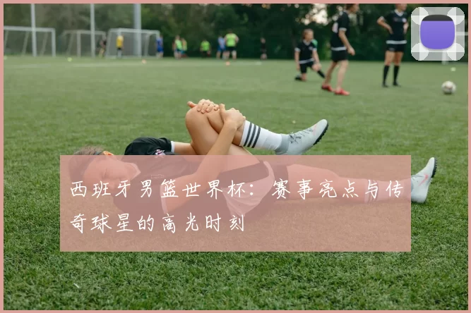 西班牙男篮世界杯:赛事亮点与传奇球星的高光时刻