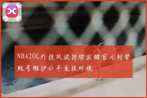NBA2OL外挂风波持续发酵官方封禁账号维护公平竞技环境