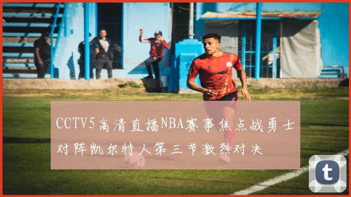 CCTV5高清直播NBA赛事焦点战勇士对阵凯尔特人第三节激烈对决