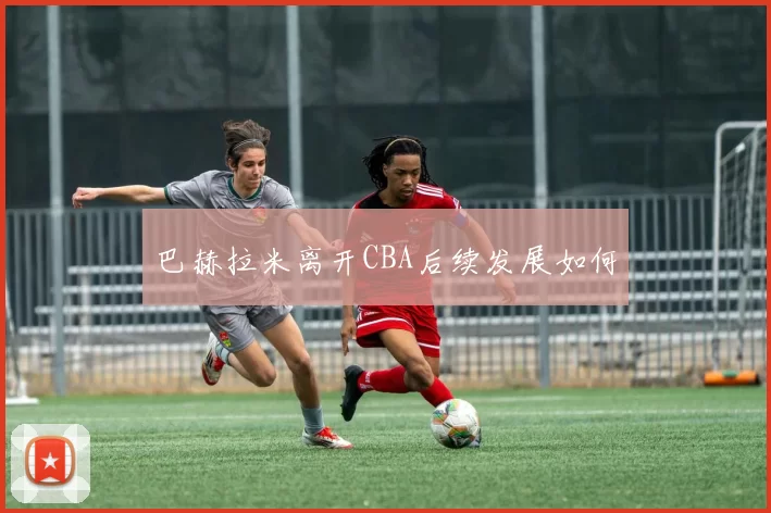 巴赫拉米离开CBA后续发展如何