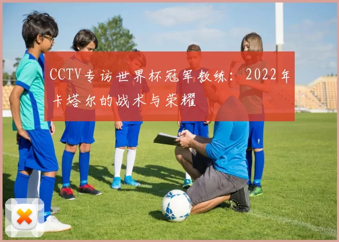 CCTV专访世界杯冠军教练:2022年卡塔尔的战术与荣耀