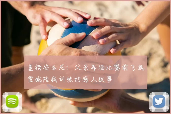基扬安东尼：父亲每场比赛前飞抵雪城陪我训练的感人故事