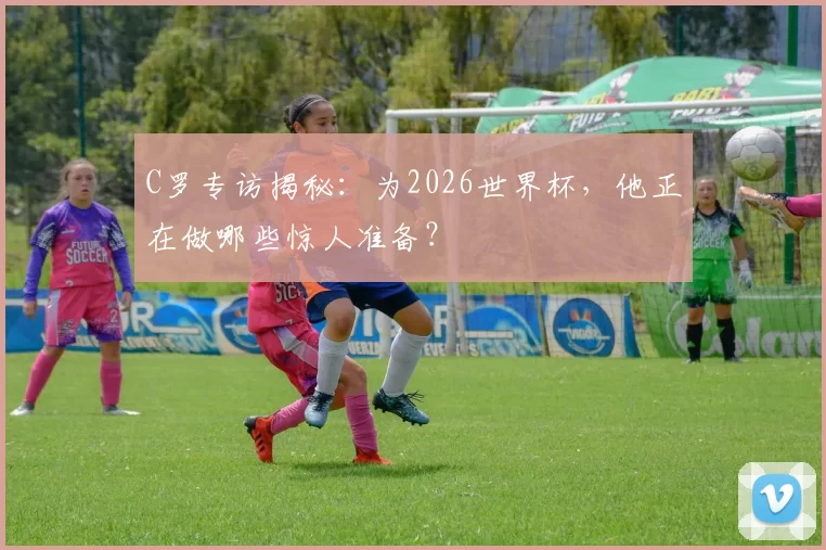 C罗专访揭秘：为2026世界杯，他正在做哪些惊人准备？