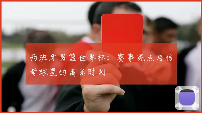 西班牙男篮世界杯:赛事亮点与传奇球星的高光时刻