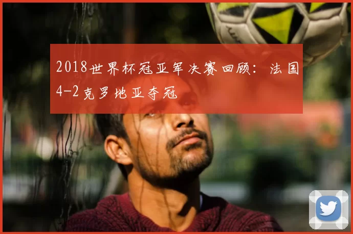 2018世界杯冠亚军决赛回顾：法国4-2克罗地亚夺冠