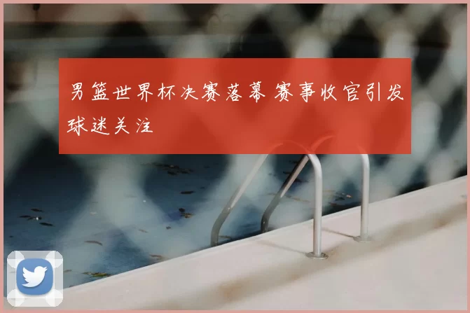 男篮世界杯决赛落幕 赛事收官引发球迷关注