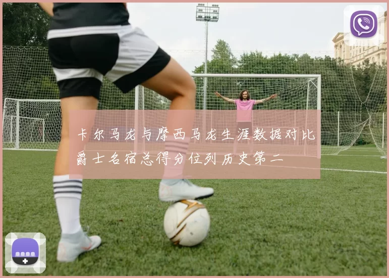卡尔马龙与摩西马龙生涯数据对比爵士名宿总得分位列历史第二