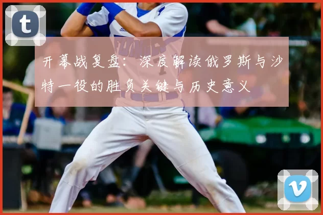 开幕战复盘：深度解读俄罗斯与沙特一役的胜负关键与历史意义